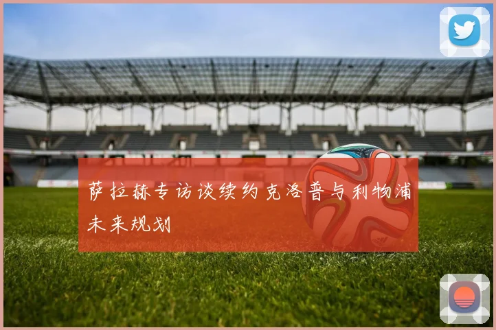 萨拉赫专访谈续约克洛普与利物浦未来规划