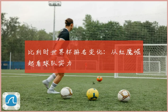 比利时世界杯排名变化：从红魔崛起看球队实力