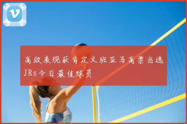 高效表现获肯定文班亚马高票当选JRs今日最佳球员