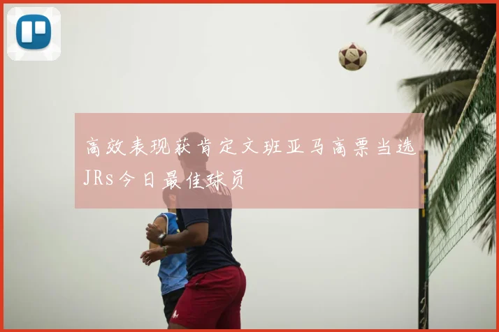 高效表现获肯定文班亚马高票当选JRs今日最佳球员